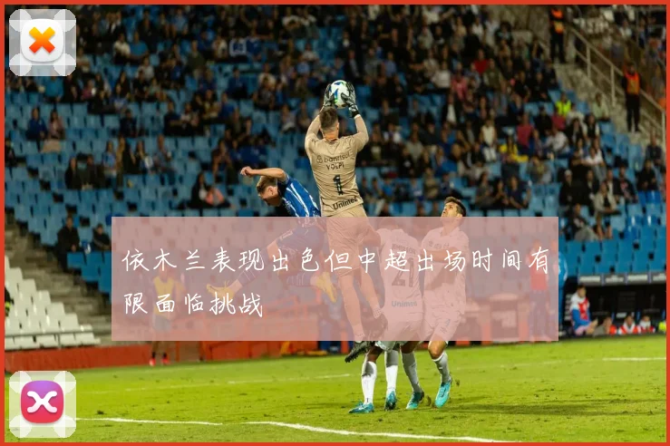 依木兰表现出色但中超出场时间有限面临挑战