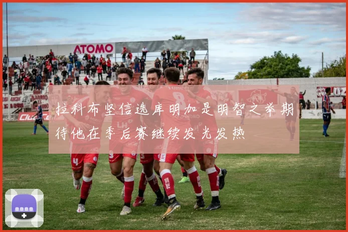 拉科布坚信选库明加是明智之举期待他在季后赛继续发光发热