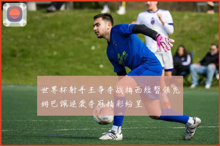 世界杯射手王争夺战梅西短暂领先姆巴佩逆袭夺冠精彩纷呈
