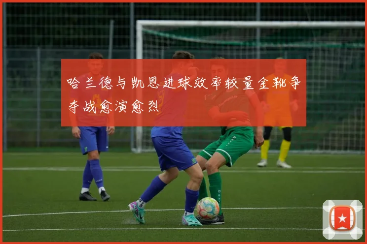 哈兰德与凯恩进球效率较量金靴争夺战愈演愈烈