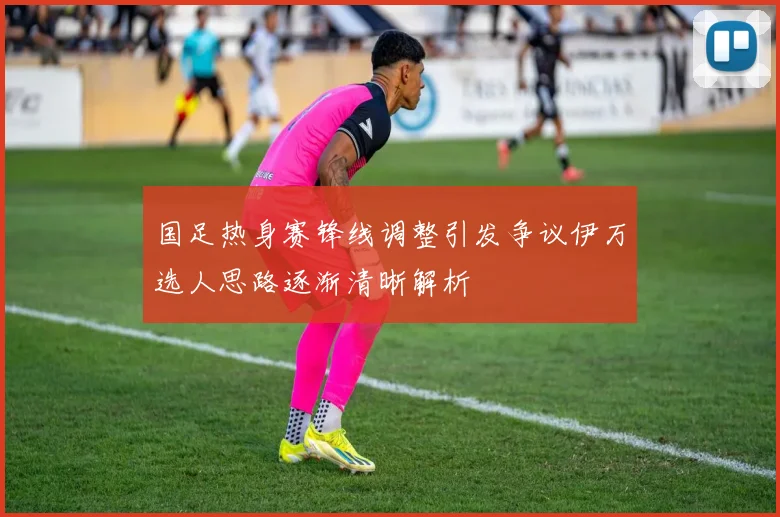 国足热身赛锋线调整引发争议伊万选人思路逐渐清晰解析