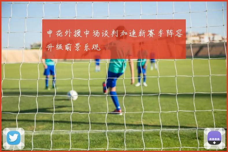 申花外援中场谈判加速新赛季阵容升级前景乐观