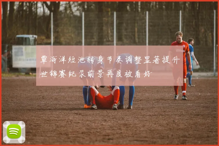 覃海洋短池转身节奏调整显著提升世锦赛纪录前景再度被看好