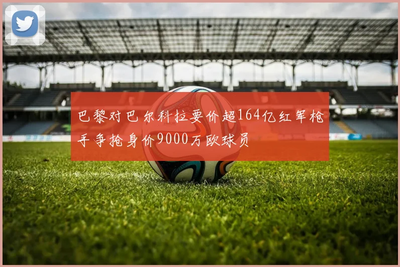 巴黎对巴尔科拉要价超164亿红军枪手争抢身价9000万欧球员