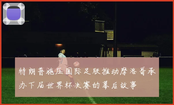 特朗普施压国际足联推动摩洛哥承办下届世界杯决赛的幕后故事