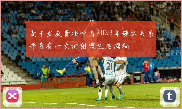 麦卡女友青梅竹马2023年确认关系并育有一女的甜蜜生活揭秘