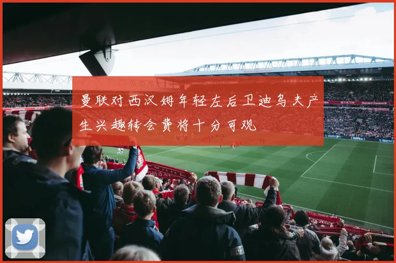 曼联对西汉姆年轻左后卫迪乌夫产生兴趣转会费将十分可观