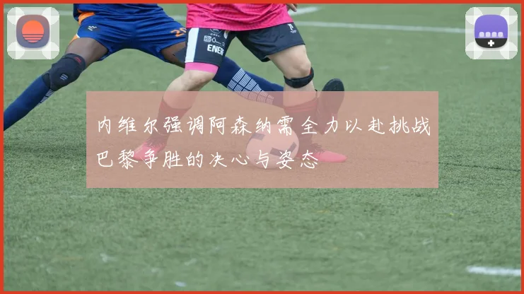内维尔强调阿森纳需全力以赴挑战巴黎争胜的决心与姿态