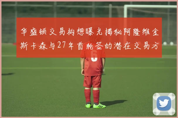 华盛顿交易构想曝光揭秘阿隆维金斯卡森与27年首轮签的潜在交易方案