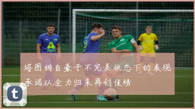 塔图姆自豪于不完美状态下的表现承诺以全力归来再创佳绩