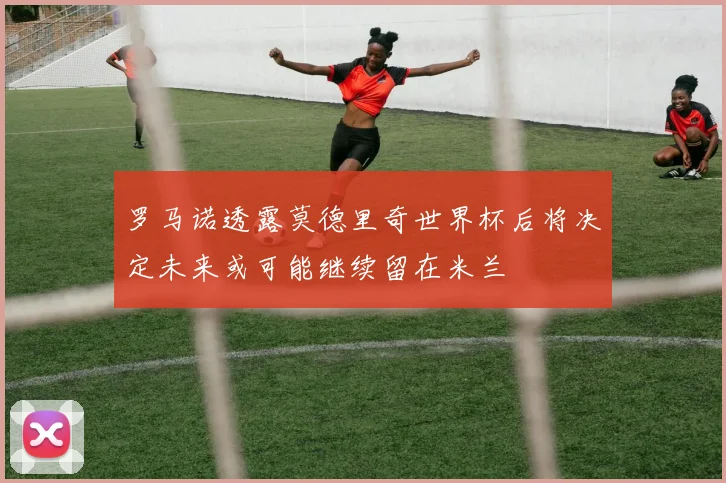 罗马诺透露莫德里奇世界杯后将决定未来或可能继续留在米兰