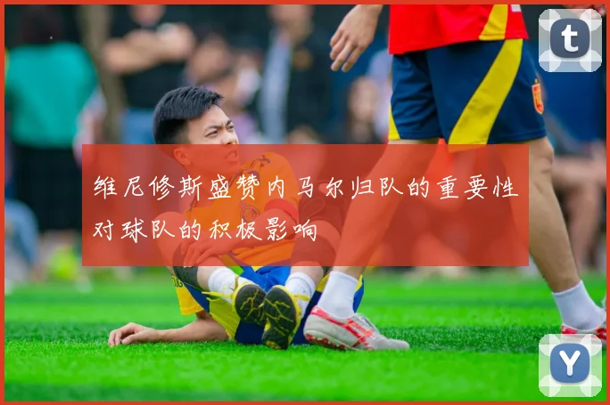 维尼修斯盛赞内马尔归队的重要性对球队的积极影响