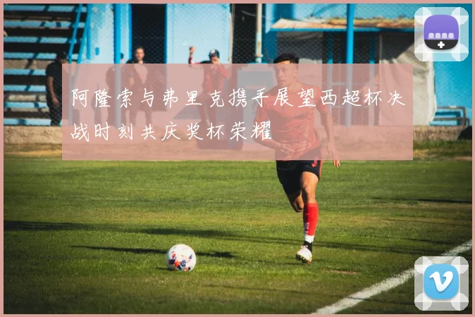 阿隆索与弗里克携手展望西超杯决战时刻共庆奖杯荣耀