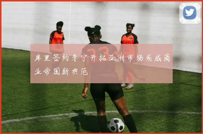 库里签约李宁开拓亚洲市场或成商业帝国新典范