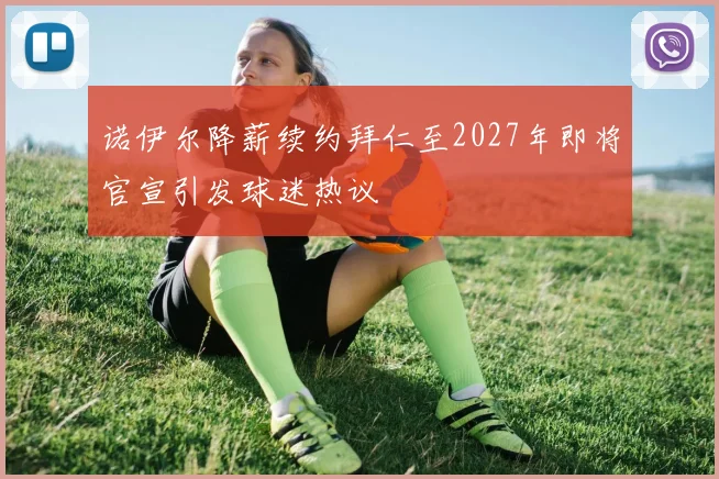 诺伊尔降薪续约拜仁至2027年即将官宣引发球迷热议