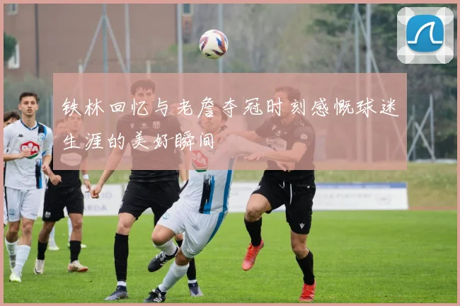 铁林回忆与老詹夺冠时刻感慨球迷生涯的美好瞬间