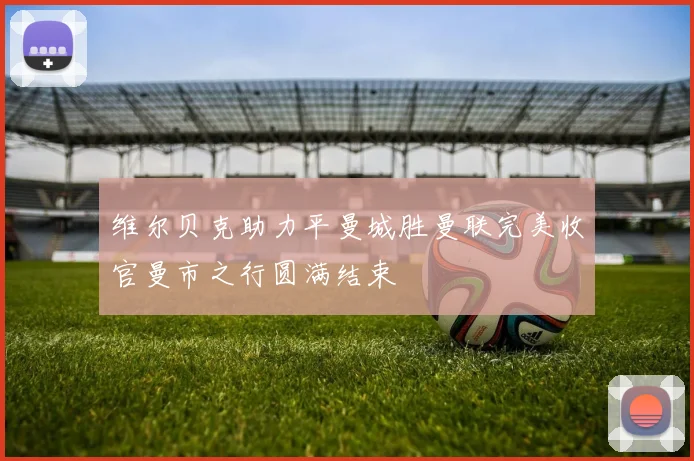 维尔贝克助力平曼城胜曼联完美收官曼市之行圆满结束