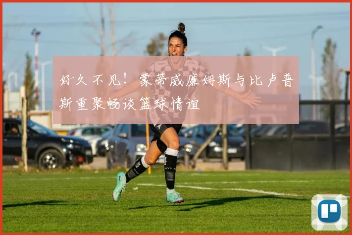 好久不见！蒙蒂威廉姆斯与比卢普斯重聚畅谈篮球情谊