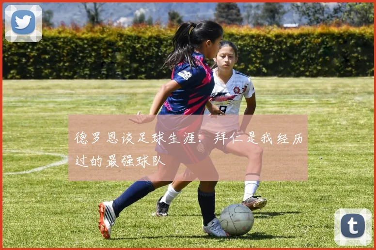 德罗恩谈足球生涯：拜仁是我经历过的最强球队