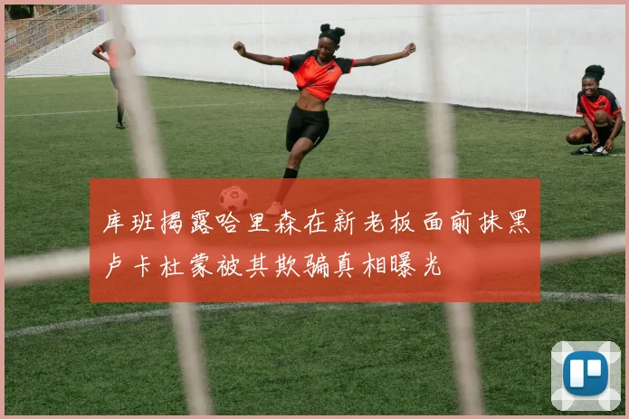 库班揭露哈里森在新老板面前抹黑卢卡杜蒙被其欺骗真相曝光