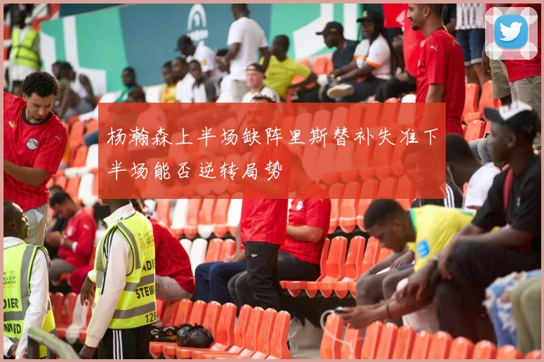 杨瀚森上半场缺阵里斯替补失准下半场能否逆转局势